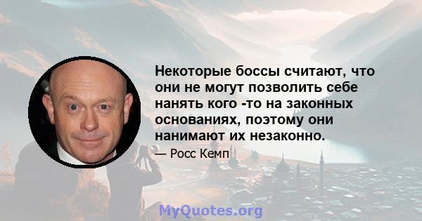 Некоторые боссы считают, что они не могут позволить себе нанять кого -то на законных основаниях, поэтому они нанимают их незаконно.