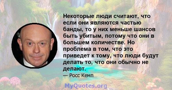 Некоторые люди считают, что если они являются частью банды, то у них меньше шансов быть убитым, потому что они в большем количестве. Но проблема в том, что это приведет к тому, что люди будут делать то, что они обычно