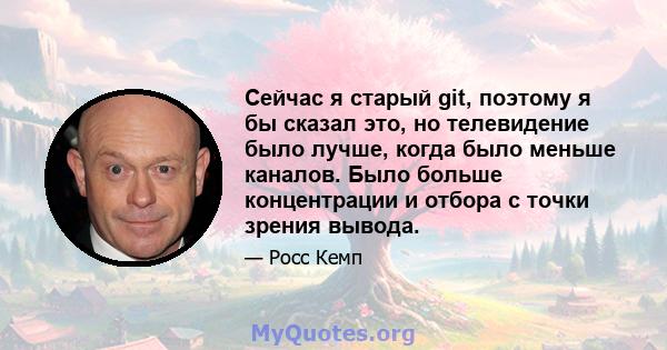 Сейчас я старый git, поэтому я бы сказал это, но телевидение было лучше, когда было меньше каналов. Было больше концентрации и отбора с точки зрения вывода.