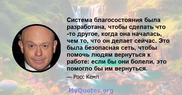 Система благосостояния была разработана, чтобы сделать что -то другое, когда она началась, чем то, что он делает сейчас. Это была безопасная сеть, чтобы помочь людям вернуться к работе: если бы они болели, это помогло