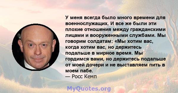 У меня всегда было много времени для военнослужащих. И все же были эти плохие отношения между гражданскими лицами и вооруженными службами. Мы говорим солдатам: «Мы хотим вас, когда хотим вас, но держитесь подальше в