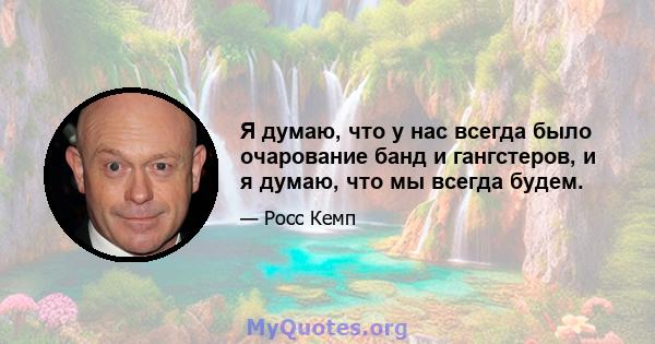 Я думаю, что у нас всегда было очарование банд и гангстеров, и я думаю, что мы всегда будем.