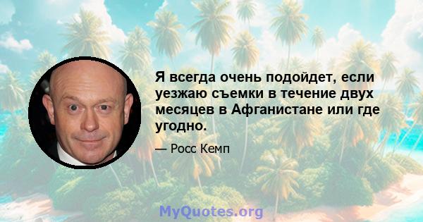 Я всегда очень подойдет, если уезжаю съемки в течение двух месяцев в Афганистане или где угодно.