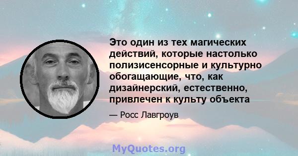 Это один из тех магических действий, которые настолько полизисенсорные и культурно обогащающие, что, как дизайнерский, естественно, привлечен к культу объекта