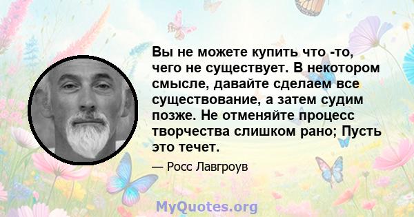 Вы не можете купить что -то, чего не существует. В некотором смысле, давайте сделаем все существование, а затем судим позже. Не отменяйте процесс творчества слишком рано; Пусть это течет.