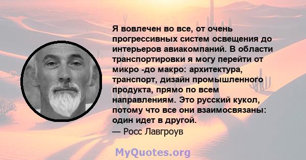 Я вовлечен во все, от очень прогрессивных систем освещения до интерьеров авиакомпаний. В области транспортировки я могу перейти от микро -до макро: архитектура, транспорт, дизайн промышленного продукта, прямо по всем