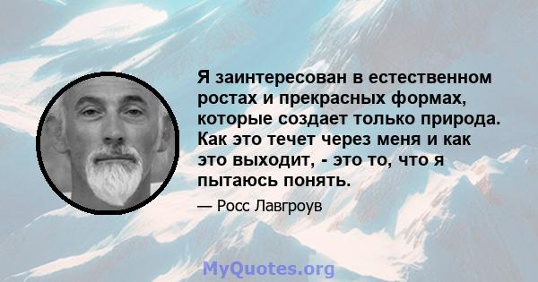 Я заинтересован в естественном ростах и ​​прекрасных формах, которые создает только природа. Как это течет через меня и как это выходит, - это то, что я пытаюсь понять.