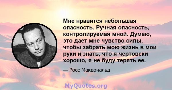 Мне нравится небольшая опасность. Ручная опасность, контролируемая мной. Думаю, это дает мне чувство силы, чтобы забрать мою жизнь в мои руки и знать, что я чертовски хорошо, я не буду терять ее.