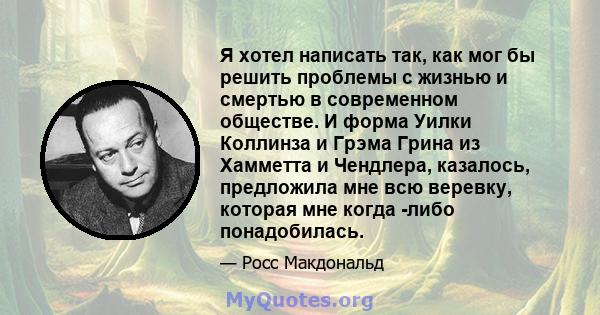 Я хотел написать так, как мог бы решить проблемы с жизнью и смертью в современном обществе. И форма Уилки Коллинза и Грэма Грина из Хамметта и Чендлера, казалось, предложила мне всю веревку, которая мне когда -либо