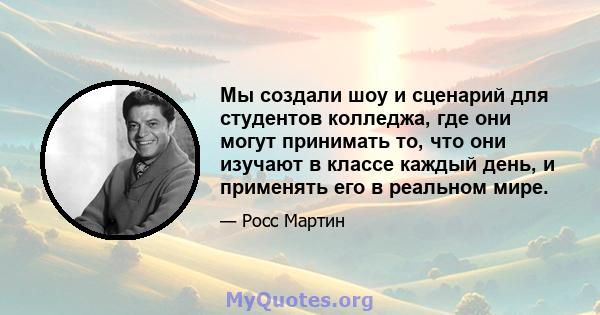 Мы создали шоу и сценарий для студентов колледжа, где они могут принимать то, что они изучают в классе каждый день, и применять его в реальном мире.