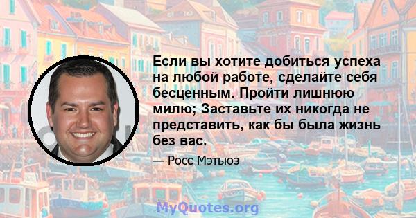 Если вы хотите добиться успеха на любой работе, сделайте себя бесценным. Пройти лишнюю милю; Заставьте их никогда не представить, как бы была жизнь без вас.