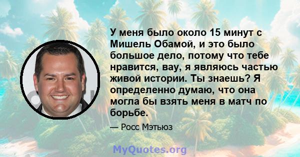 У меня было около 15 минут с Мишель Обамой, и это было большое дело, потому что тебе нравится, вау, я являюсь частью живой истории. Ты знаешь? Я определенно думаю, что она могла бы взять меня в матч по борьбе.