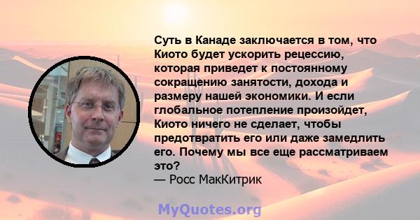 Суть в Канаде заключается в том, что Киото будет ускорить рецессию, которая приведет к постоянному сокращению занятости, дохода и размеру нашей экономики. И если глобальное потепление произойдет, Киото ничего не