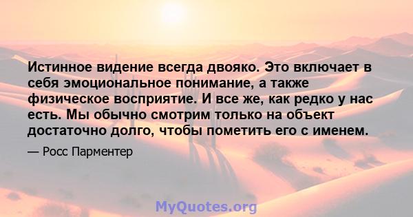 Истинное видение всегда двояко. Это включает в себя эмоциональное понимание, а также физическое восприятие. И все же, как редко у нас есть. Мы обычно смотрим только на объект достаточно долго, чтобы пометить его с