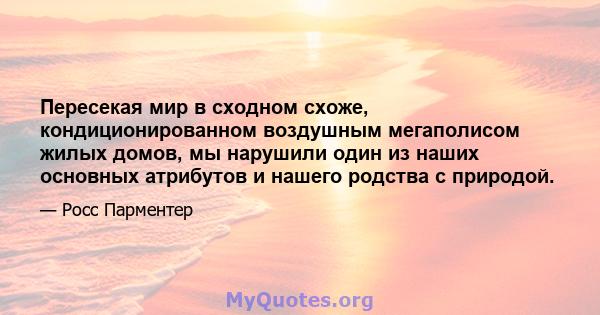 Пересекая мир в сходном схоже, кондиционированном воздушным мегаполисом жилых домов, мы нарушили один из наших основных атрибутов и нашего родства с природой.