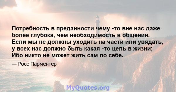 Потребность в преданности чему -то вне нас даже более глубока, чем необходимость в общении. Если мы не должны уходить на части или увядать, у всех нас должно быть какая -то цель в жизни; Ибо никто не может жить сам по