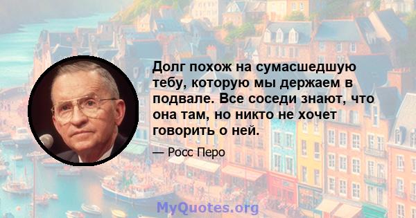 Долг похож на сумасшедшую тебу, которую мы держаем в подвале. Все соседи знают, что она там, но никто не хочет говорить о ней.