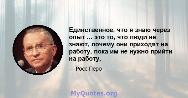 Единственное, что я знаю через опыт ... это то, что люди не знают, почему они приходят на работу, пока им не нужно прийти на работу.