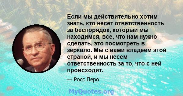 Если мы действительно хотим знать, кто несет ответственность за беспорядок, который мы находимся, все, что нам нужно сделать, это посмотреть в зеркало. Мы с вами владеем этой страной, и мы несем ответственность за то,