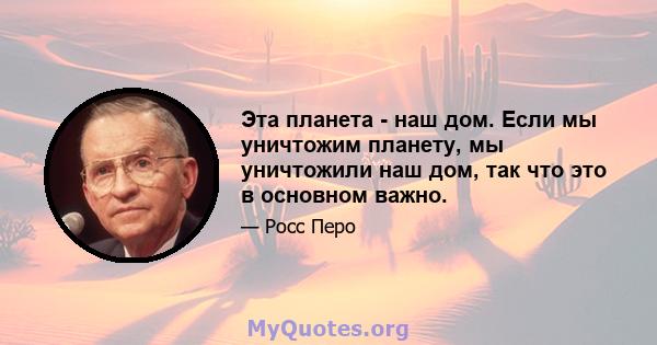 Эта планета - наш дом. Если мы уничтожим планету, мы уничтожили наш дом, так что это в основном важно.