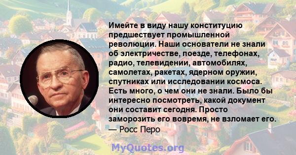 Имейте в виду нашу конституцию предшествует промышленной революции. Наши основатели не знали об электричестве, поезде, телефонах, радио, телевидении, автомобилях, самолетах, ракетах, ядерном оружии, спутниках или