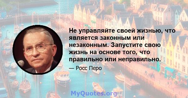 Не управляйте своей жизнью, что является законным или незаконным. Запустите свою жизнь на основе того, что правильно или неправильно.