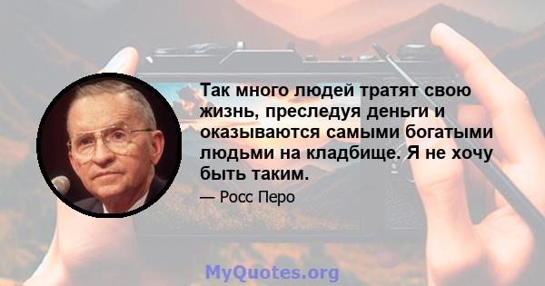 Так много людей тратят свою жизнь, преследуя деньги и оказываются самыми богатыми людьми на кладбище. Я не хочу быть таким.