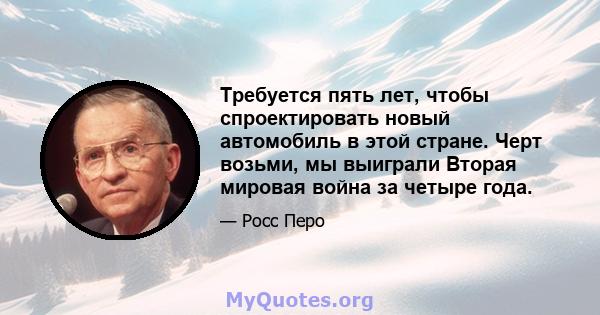 Требуется пять лет, чтобы спроектировать новый автомобиль в этой стране. Черт возьми, мы выиграли Вторая мировая война за четыре года.