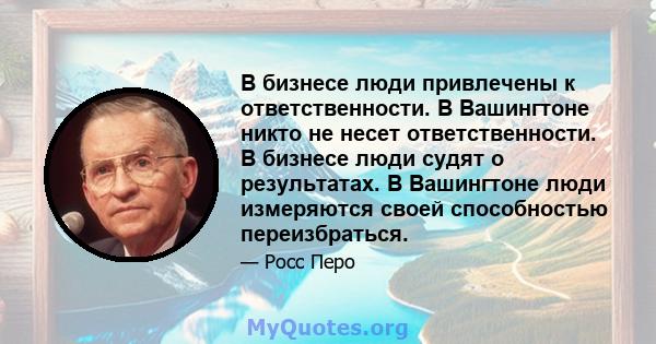 В бизнесе люди привлечены к ответственности. В Вашингтоне никто не несет ответственности. В бизнесе люди судят о результатах. В Вашингтоне люди измеряются своей способностью переизбраться.