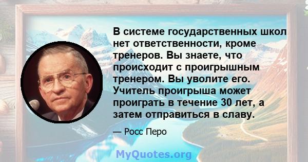 В системе государственных школ нет ответственности, кроме тренеров. Вы знаете, что происходит с проигрышным тренером. Вы уволите его. Учитель проигрыша может проиграть в течение 30 лет, а затем отправиться в славу.