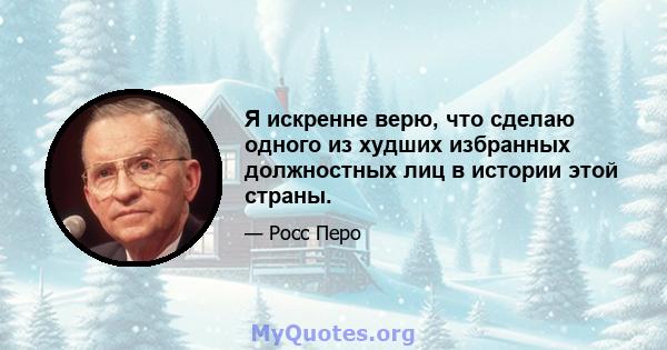 Я искренне верю, что сделаю одного из худших избранных должностных лиц в истории этой страны.