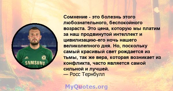 Сомнение - это болезнь этого любознательного, беспокойного возраста. Это цена, которую мы платим за наш продвинутой интеллект и цивилизацию-его ночь нашего великолепного дня. Но, поскольку самый красивый свет рождается