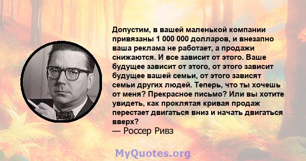 Допустим, в вашей маленькой компании привязаны 1 000 000 долларов, и внезапно ваша реклама не работает, а продажи снижаются. И все зависит от этого. Ваше будущее зависит от этого, от этого зависит будущее вашей семьи,