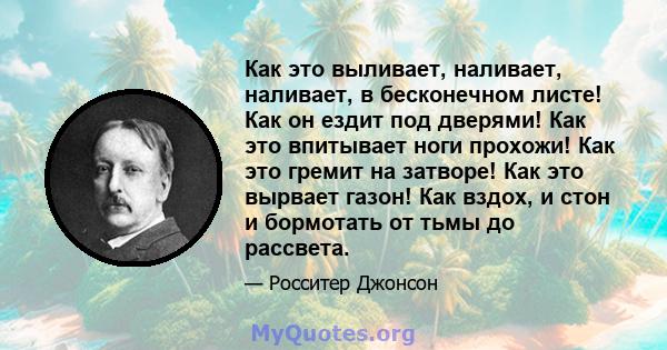 Как это выливает, наливает, наливает, в бесконечном листе! Как он ездит под дверями! Как это впитывает ноги прохожи! Как это гремит на затворе! Как это вырвает газон! Как вздох, и стон и бормотать от тьмы до рассвета.