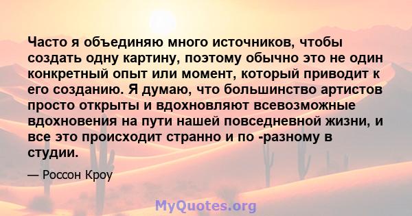 Часто я объединяю много источников, чтобы создать одну картину, поэтому обычно это не один конкретный опыт или момент, который приводит к его созданию. Я думаю, что большинство артистов просто открыты и вдохновляют