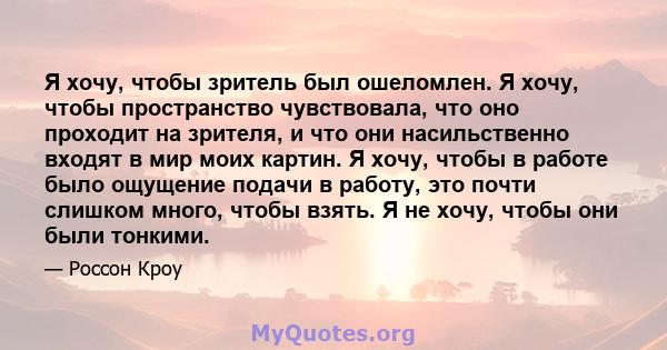 Я хочу, чтобы зритель был ошеломлен. Я хочу, чтобы пространство чувствовала, что оно проходит на зрителя, и что они насильственно входят в мир моих картин. Я хочу, чтобы в работе было ощущение подачи в работу, это почти 