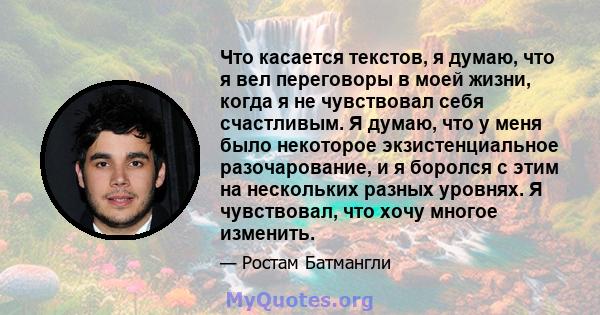 Что касается текстов, я думаю, что я вел переговоры в моей жизни, когда я не чувствовал себя счастливым. Я думаю, что у меня было некоторое экзистенциальное разочарование, и я боролся с этим на нескольких разных