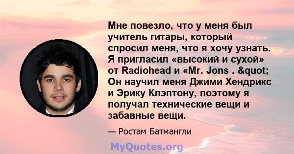 Мне повезло, что у меня был учитель гитары, который спросил меня, что я хочу узнать. Я пригласил «высокий и сухой» от Radiohead и «Mr. Jons . " Он научил меня Джими Хендрикс и Эрику Клэптону, поэтому я получал