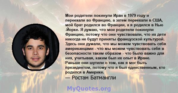 Мои родители покинули Иран в 1979 году и переехали во Францию, а затем переехали в США, мой брат родился во Франции, а я родился в Нью -Йорке. Я думаю, что мои родители покинули Францию, потому что они чувствовали, что