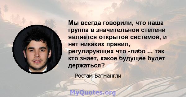 Мы всегда говорили, что наша группа в значительной степени является открытой системой, и нет никаких правил, регулирующих что -либо ... так кто знает, какое будущее будет держаться?