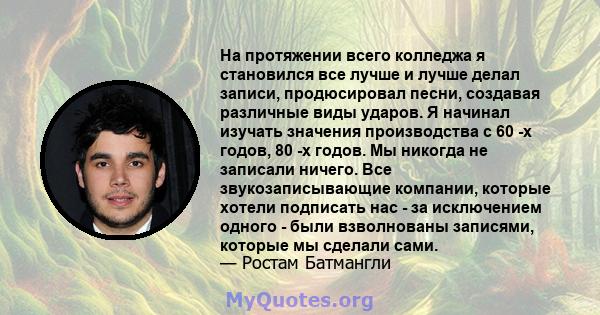 На протяжении всего колледжа я становился все лучше и лучше делал записи, продюсировал песни, создавая различные виды ударов. Я начинал изучать значения производства с 60 -х годов, 80 -х годов. Мы никогда не записали