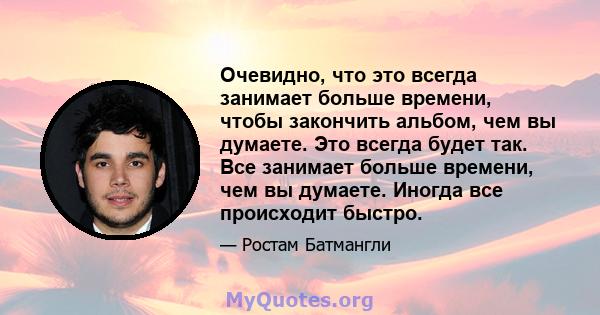 Очевидно, что это всегда занимает больше времени, чтобы закончить альбом, чем вы думаете. Это всегда будет так. Все занимает больше времени, чем вы думаете. Иногда все происходит быстро.