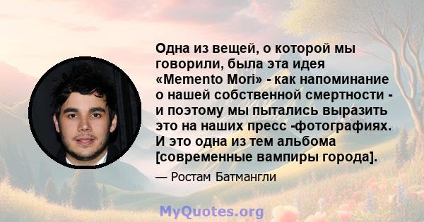 Одна из вещей, о которой мы говорили, была эта идея «Memento Mori» - как напоминание о нашей собственной смертности - и поэтому мы пытались выразить это на наших пресс -фотографиях. И это одна из тем альбома