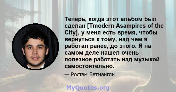 Теперь, когда этот альбом был сделан [Tmodern Asampires of the City], у меня есть время, чтобы вернуться к тому, над чем я работал ранее, до этого. Я на самом деле нашел очень полезное работать над музыкой