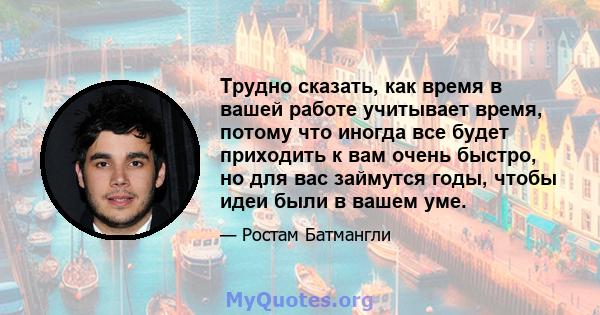 Трудно сказать, как время в вашей работе учитывает время, потому что иногда все будет приходить к вам очень быстро, но для вас займутся годы, чтобы идеи были в вашем уме.