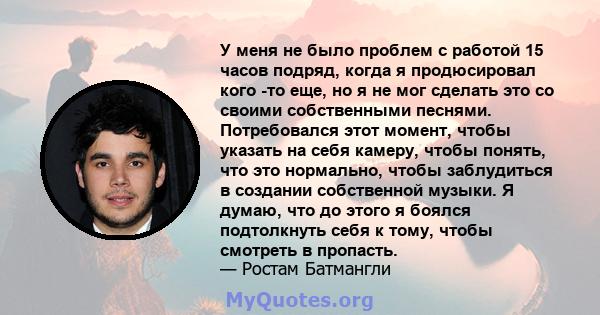 У меня не было проблем с работой 15 часов подряд, когда я продюсировал кого -то еще, но я не мог сделать это со своими собственными песнями. Потребовался этот момент, чтобы указать на себя камеру, чтобы понять, что это