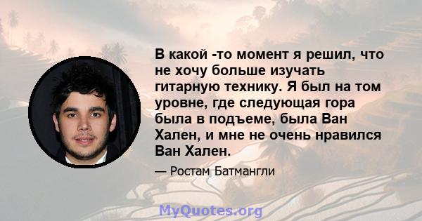 В какой -то момент я решил, что не хочу больше изучать гитарную технику. Я был на том уровне, где следующая гора была в подъеме, была Ван Хален, и мне не очень нравился Ван Хален.