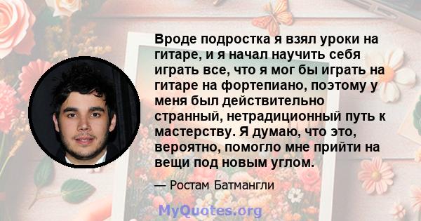 Вроде подростка я взял уроки на гитаре, и я начал научить себя играть все, что я мог бы играть на гитаре на фортепиано, поэтому у меня был действительно странный, нетрадиционный путь к мастерству. Я думаю, что это,