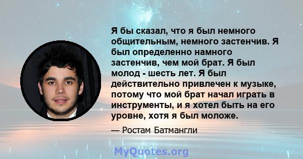 Я бы сказал, что я был немного общительным, немного застенчив. Я был определенно намного застенчив, чем мой брат. Я был молод - шесть лет. Я был действительно привлечен к музыке, потому что мой брат начал играть в