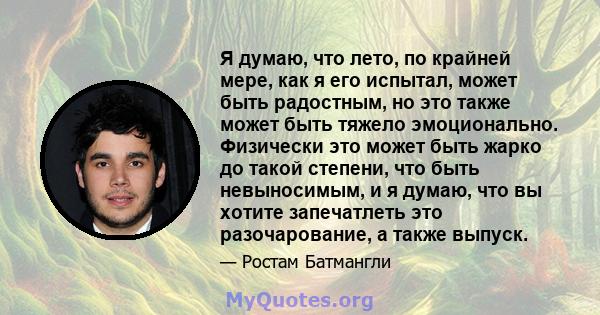 Я думаю, что лето, по крайней мере, как я его испытал, может быть радостным, но это также может быть тяжело эмоционально. Физически это может быть жарко до такой степени, что быть невыносимым, и я думаю, что вы хотите